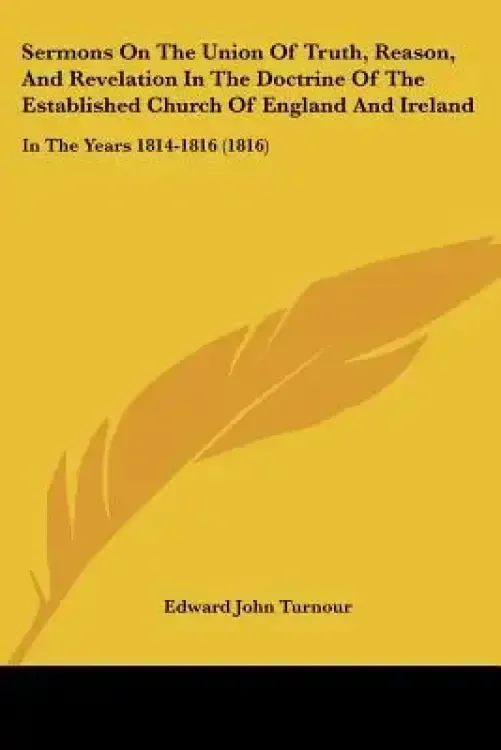 Sermons On The Union Of Truth, Reason, And Revelation In The Doctrine Of The Established Church Of England And Ireland: In The Years 1814-1816 (1816)