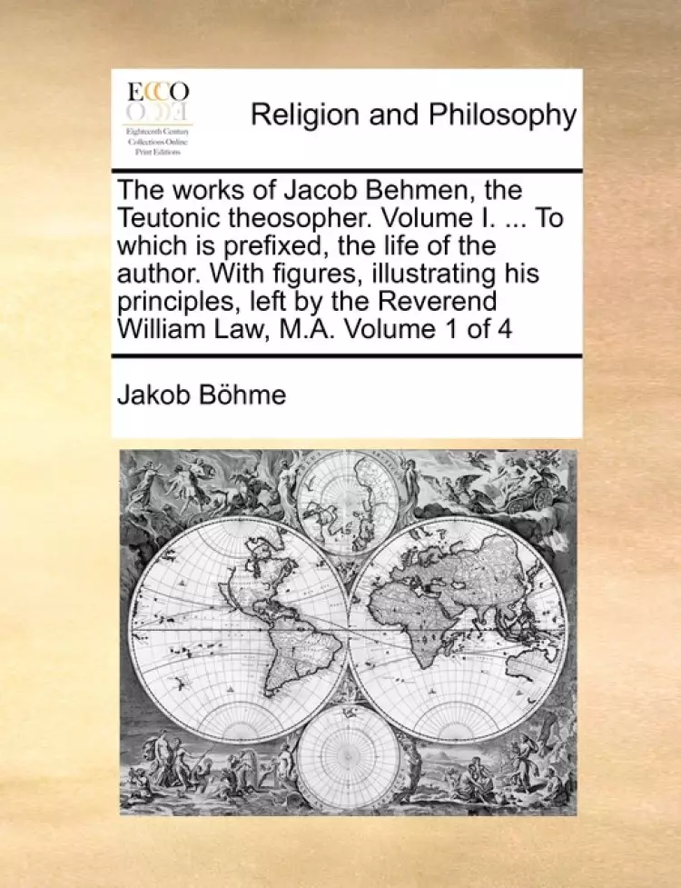 The Works of Jacob Behmen, the Teutonic Theosopher. Volume I. ... to Which Is Prefixed, the Life of the Author. with Figures, Illustrating His Principles, Left by the Reverend William Law, M.A. Volume 1 of 4