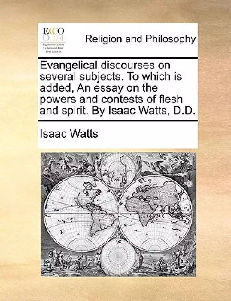 Evangelical Discourses on Several Subjects. to Which Is Added, an Essay on the Powers and Contests of Flesh and Spirit. by Isaac Watts, D.D.