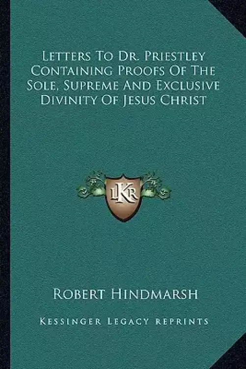 Letters To Dr. Priestley Containing Proofs Of The Sole, Supreme And Exclusive Divinity Of Jesus Christ