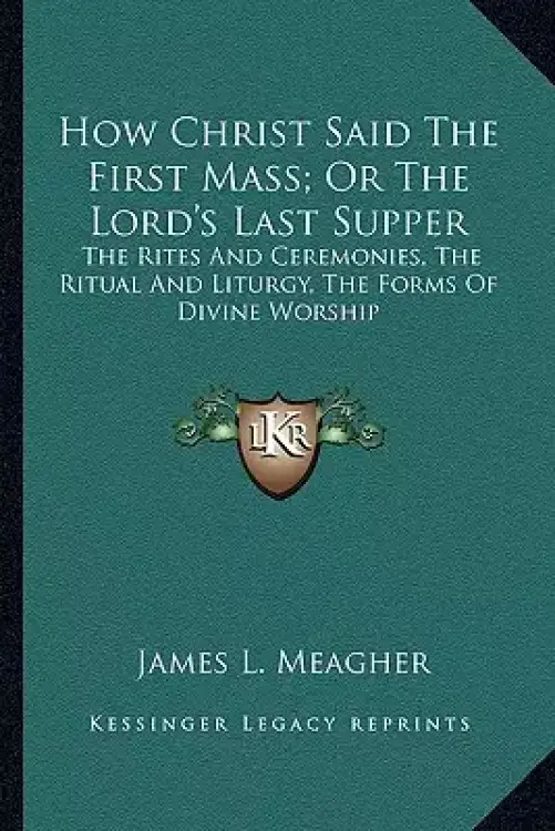 How Christ Said The First Mass; Or The Lord's Last Supper: The Rites And Ceremonies, The Ritual And Liturgy, The Forms Of Divine Worship