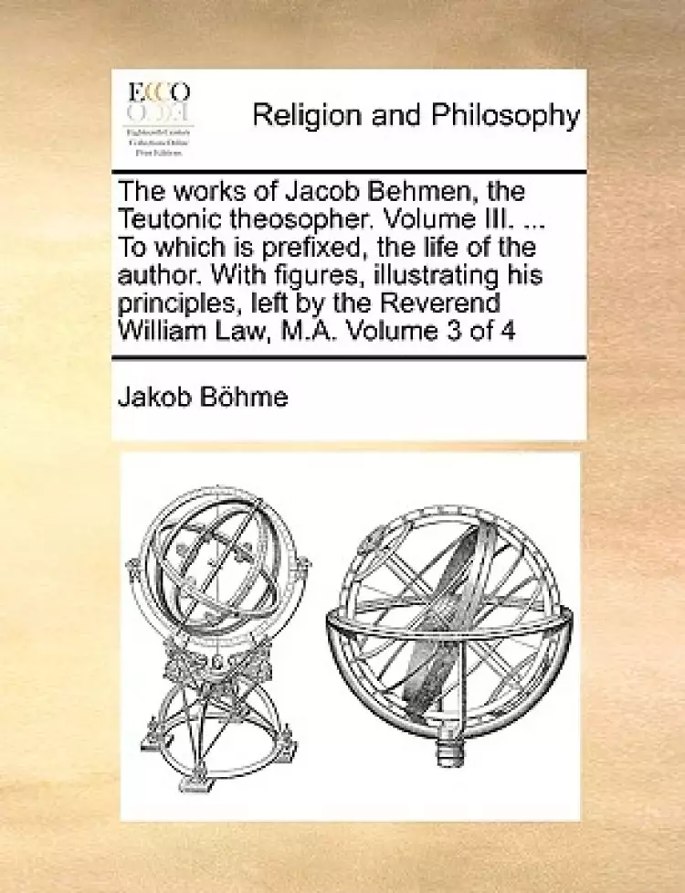 The Works of Jacob Behmen, the Teutonic Theosopher. Volume III. ... to Which Is Prefixed, the Life of the Author. with Figures, Illustrating His Principles, Left by the Reverend William Law, M.A. Volume 3 of 4