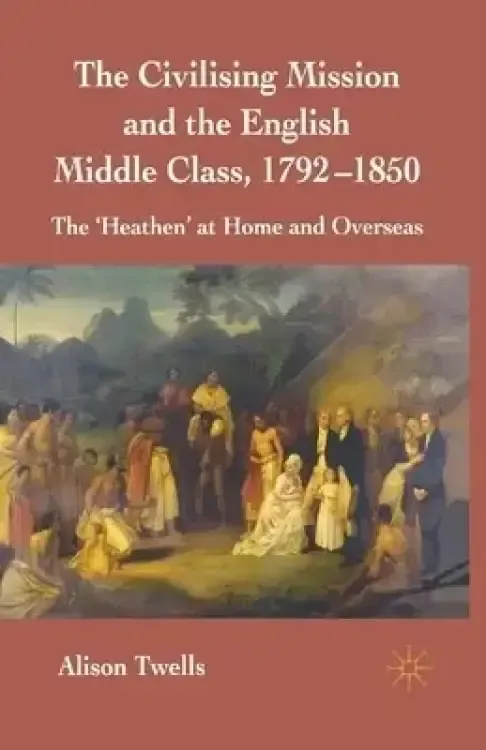 The Civilising Mission and the English Middle Class, 1792-1850: The 'heathen' at Home and Overseas
