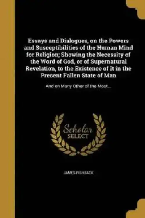 Essays and Dialogues, on the Powers and Susceptibilities of the Human Mind for Religion; Showing the Necessity of the Word of God, or of Supernatural Revelation, to the Existence of It in the Present Fallen State of Man