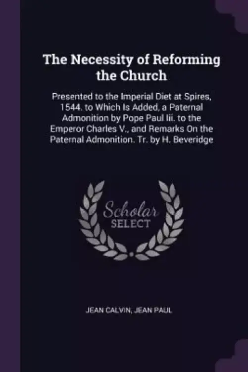 The Necessity of Reforming the Church: Presented to the Imperial Diet at Spires, 1544. to Which Is Added, a Paternal Admonition by Pope Paul Iii. to t