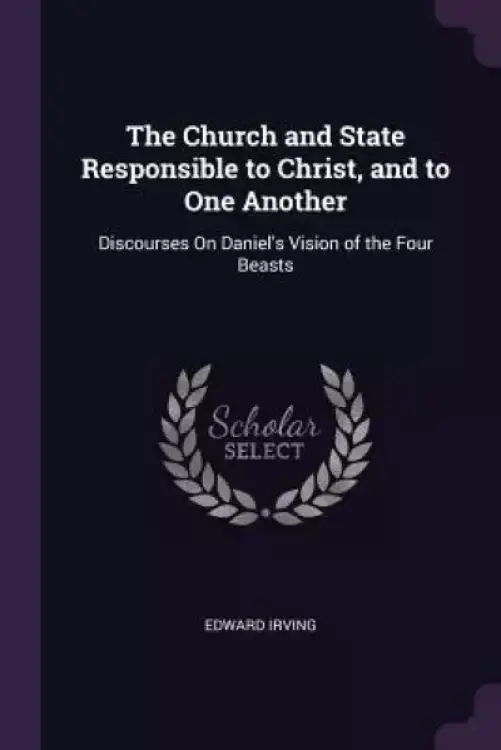 The Church and State Responsible to Christ, and to One Another: Discourses On Daniel's Vision of the Four Beasts