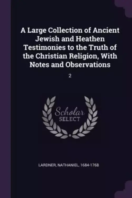 A Large Collection of Ancient Jewish and Heathen Testimonies to the Truth of the Christian Religion, With Notes and Observations: 2