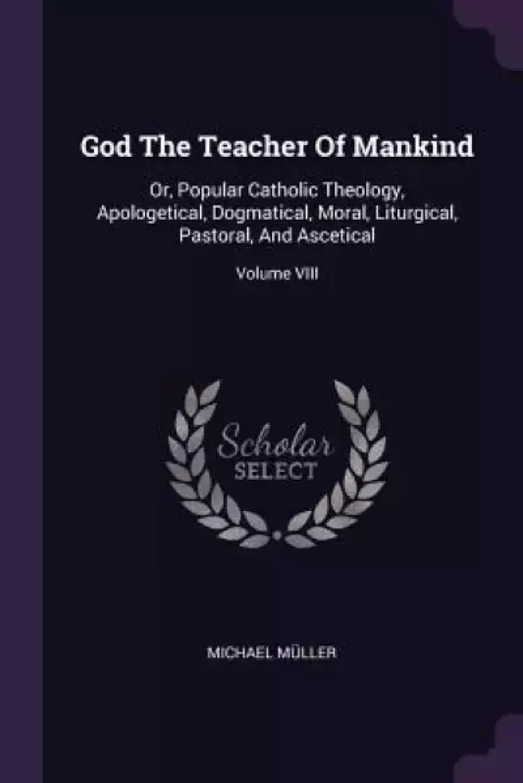 God The Teacher Of Mankind: Or, Popular Catholic Theology, Apologetical, Dogmatical, Moral, Liturgical, Pastoral, And Ascetical; Volume VIII