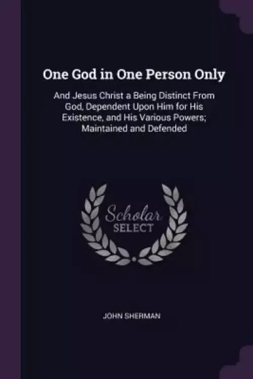 One God in One Person Only: And Jesus Christ a Being Distinct From God, Dependent Upon Him for His Existence, and His Various Powers; Maintained a