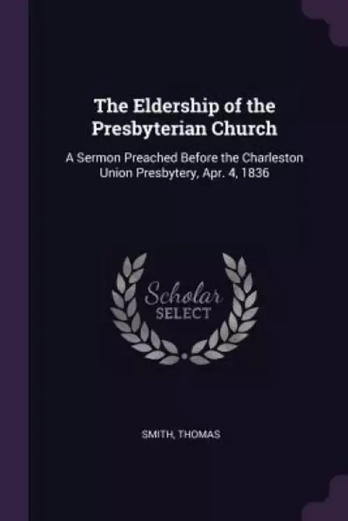 The Eldership of the Presbyterian Church: A Sermon Preached Before the Charleston Union Presbytery, Apr. 4, 1836