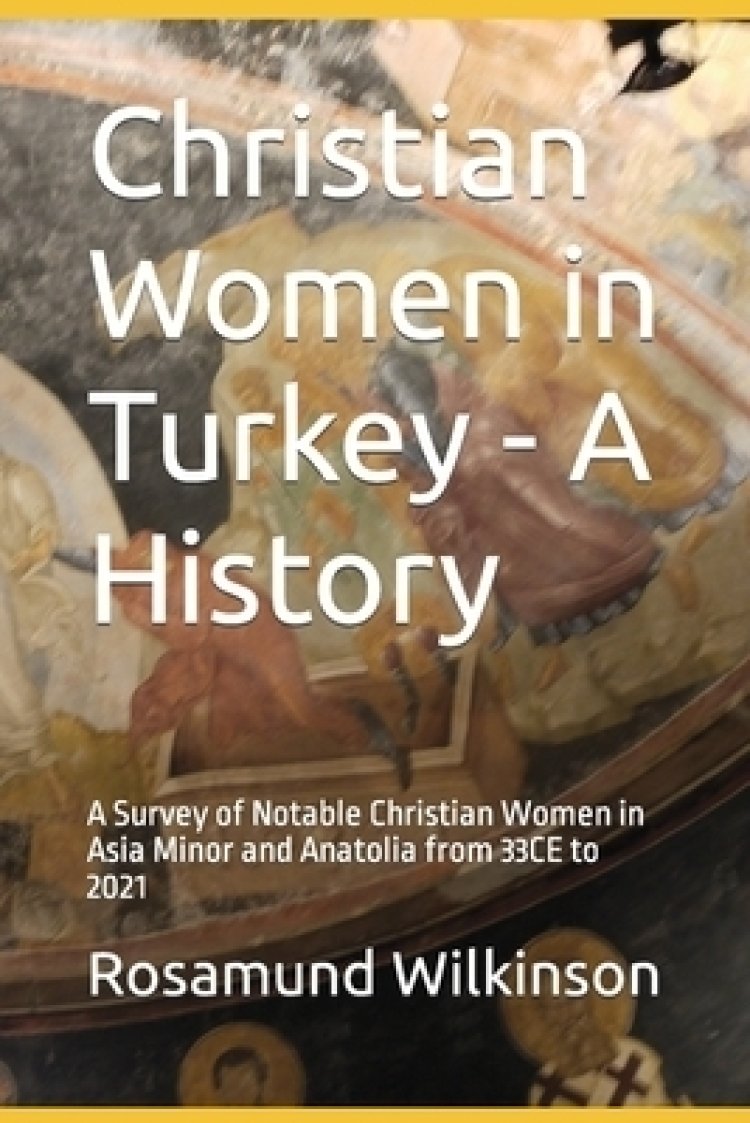 Christian Women in Turkey - A History: A Survey of Notable Christian Women in Asia Minor and Anatolia from 33CE to 2021
