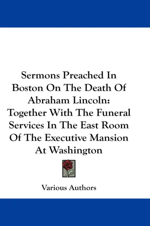 Sermons Preached In Boston On The Death Of Abraham Lincoln: Together With The Funeral Services In The East Room Of The Executive Mansion At Washington