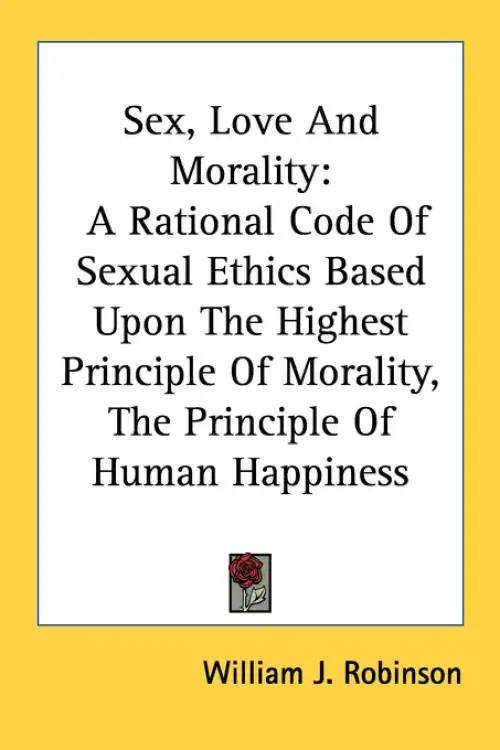 Sex, Love And Morality: A Rational Code Of Sexual Ethics Based Upon The Highest Principle Of Morality, The Principle Of Human Happiness