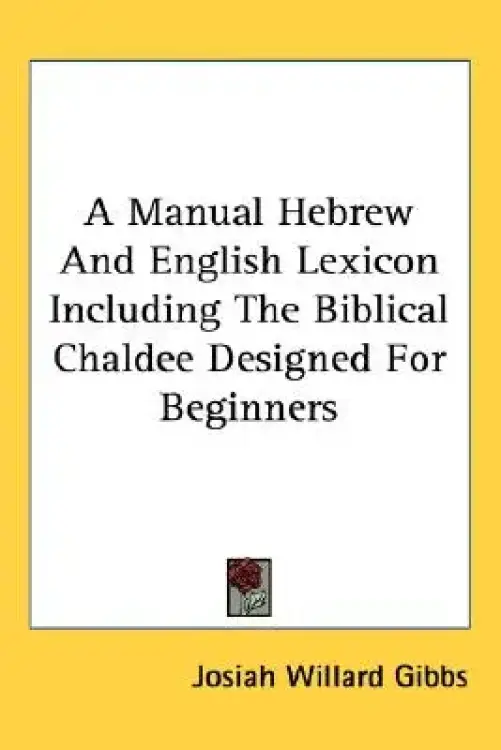 A Manual Hebrew and English Lexicon Including the Biblical Chaldee Designed for Beginners