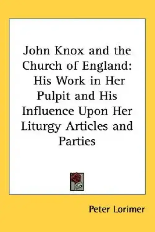 John Knox and the Church of England: His Work in Her Pulpit and His Influence Upon Her Liturgy Articles and Parties