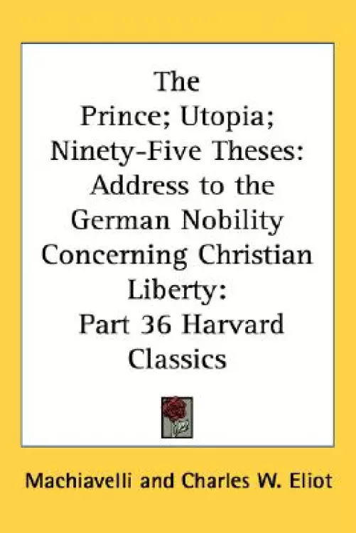 The Prince; Utopia; Ninety-Five Theses: Address to the German Nobility Concerning Christian Liberty: Part 36 Harvard Classics