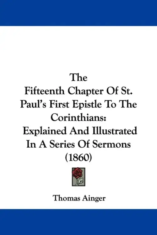The Fifteenth Chapter Of St. Paul's First Epistle To The Corinthians: Explained And Illustrated In A Series Of Sermons (1860)