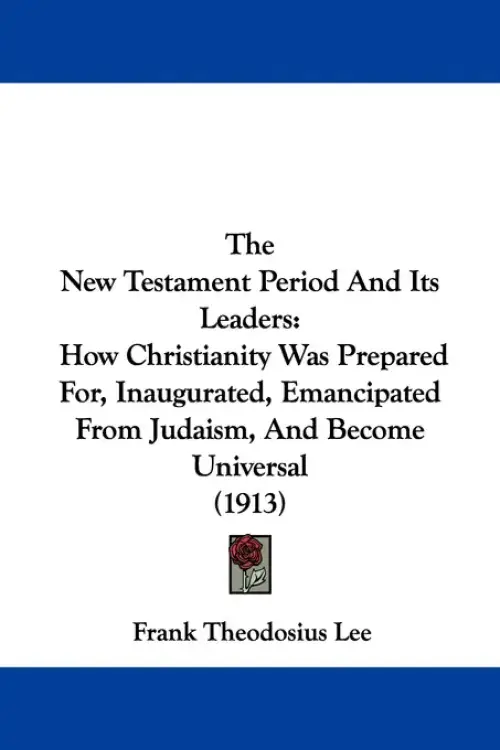 The New Testament Period And Its Leaders: How Christianity Was Prepared For, Inaugurated, Emancipated From Judaism, And Become Universal (1913)