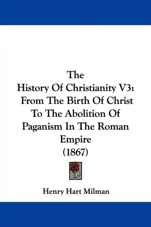 The History Of Christianity V3: From The Birth Of Christ To The Abolition Of Paganism In The Roman Empire (1867)