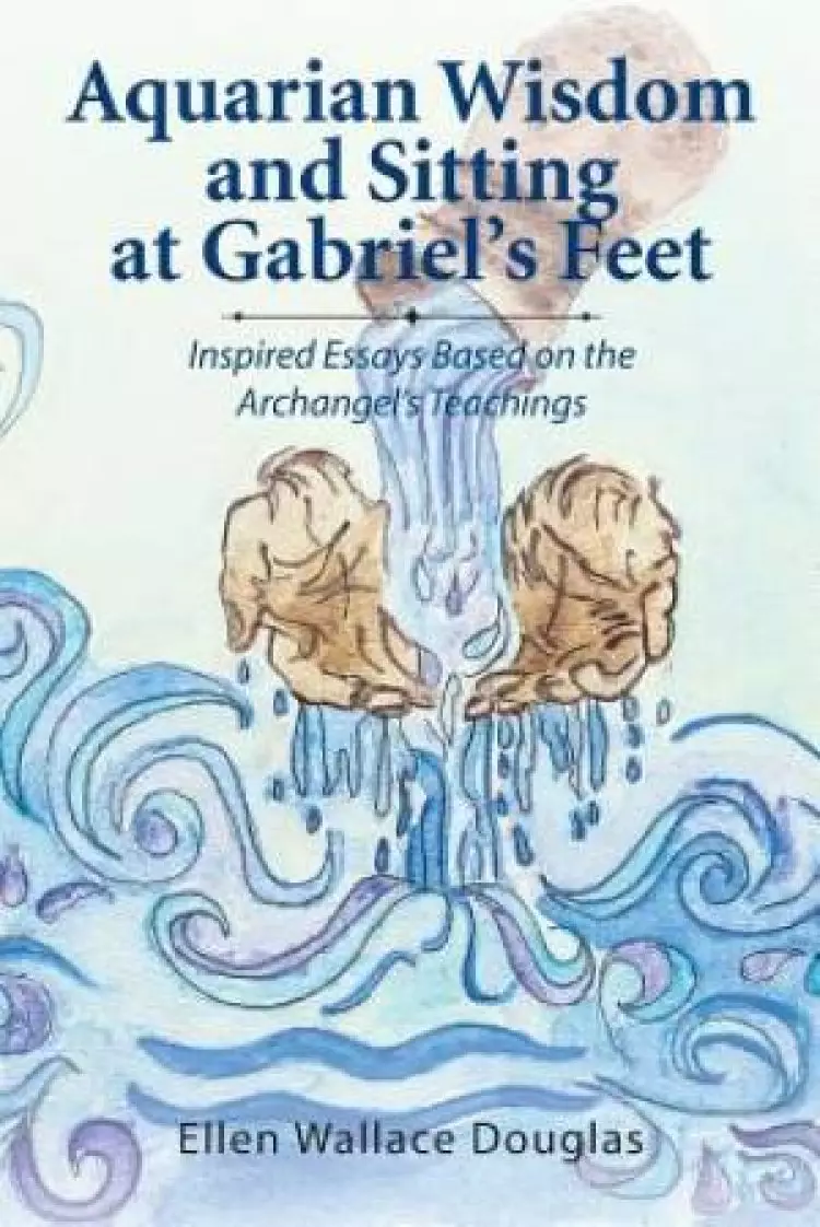 Aquarian Wisdom and Sitting at Gabriel's feet: Inspired Essays Based on the Archangel's Teachings