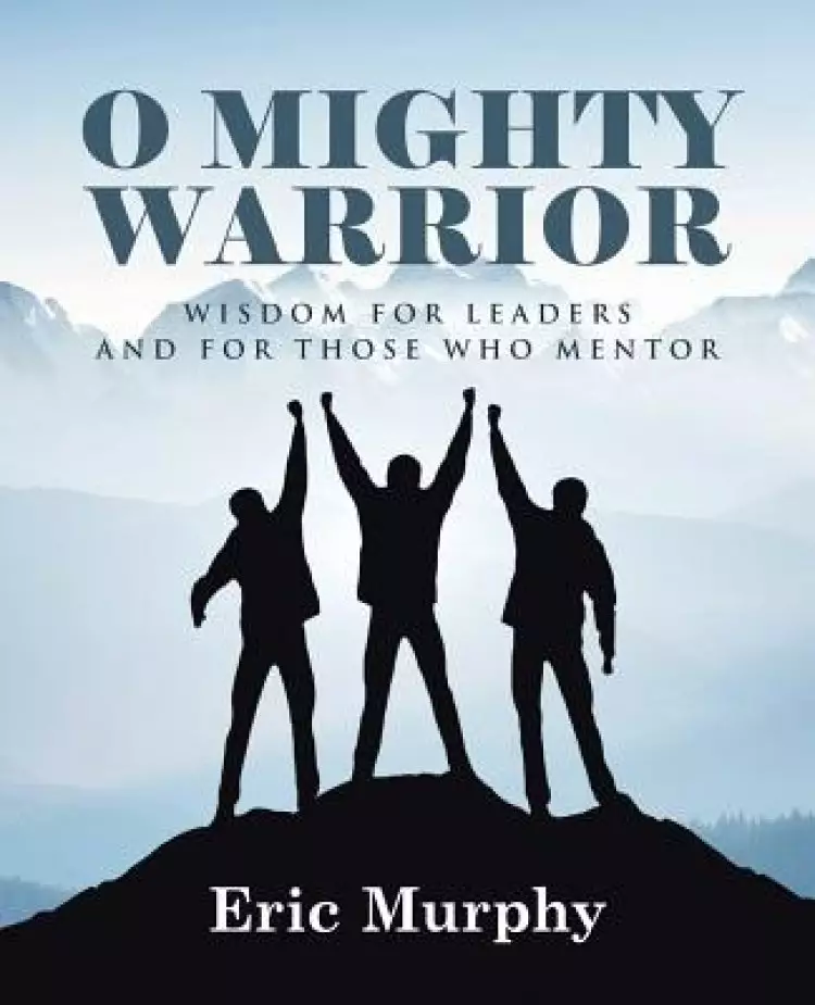 O Mighty Warrior: Wisdom for Leaders and for Those Who Mentor
