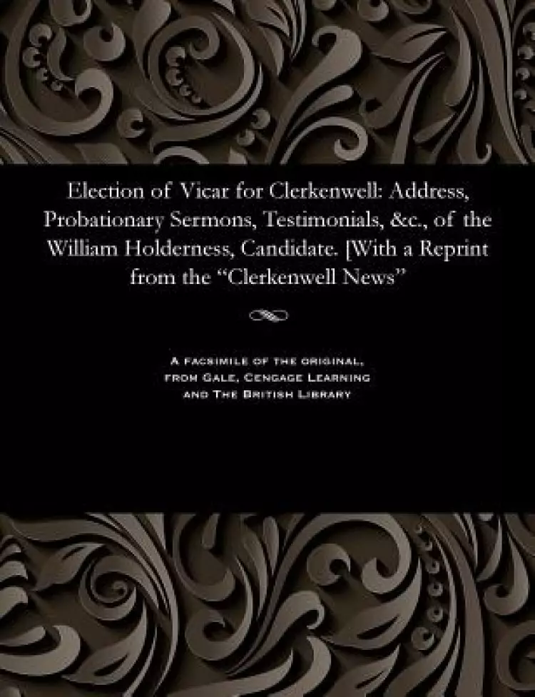 Election of Vicar for Clerkenwell: Address, Probationary Sermons, Testimonials, &c., of the William Holderness, Candidate. [With a Reprint from the "C