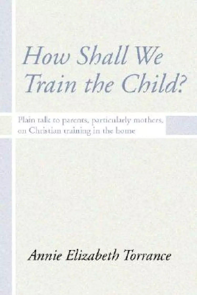 How Shall We Train the Child: Plain Talk to Parents, Particularly Mothers, on Christian Training in the Home