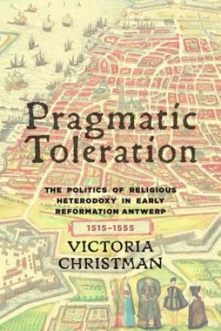 Pragmatic Toleration: The Politics of Religious Heterodoxy in Early Reformation Antwerp, 1515-1555