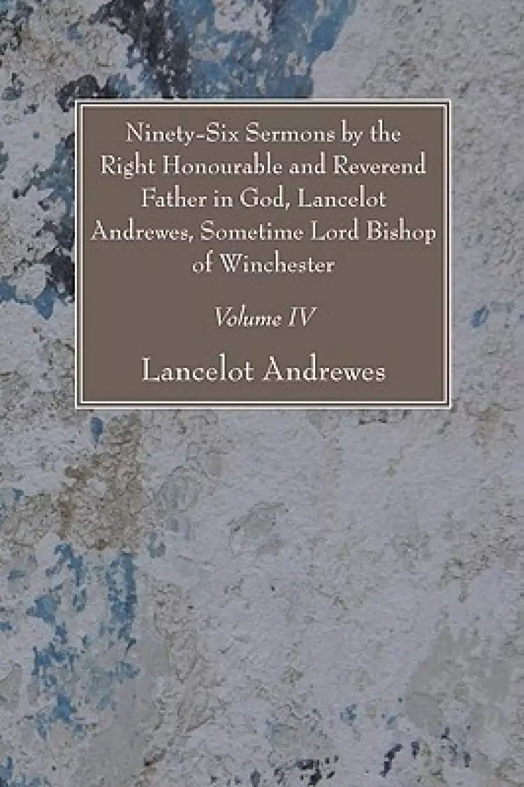 Ninety-Six Sermons by the Right Honourable and Reverend Father in God, Lancelot Andrewes, Sometime Lord Bishop of Winchester, Vol. IV