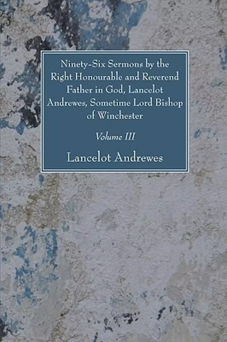 Ninety-six Sermons By The Right Honourable And Reverend Father In God, Lancelot Andrewes, Sometime Lord Bishop Of Winchester, Vol. Iii