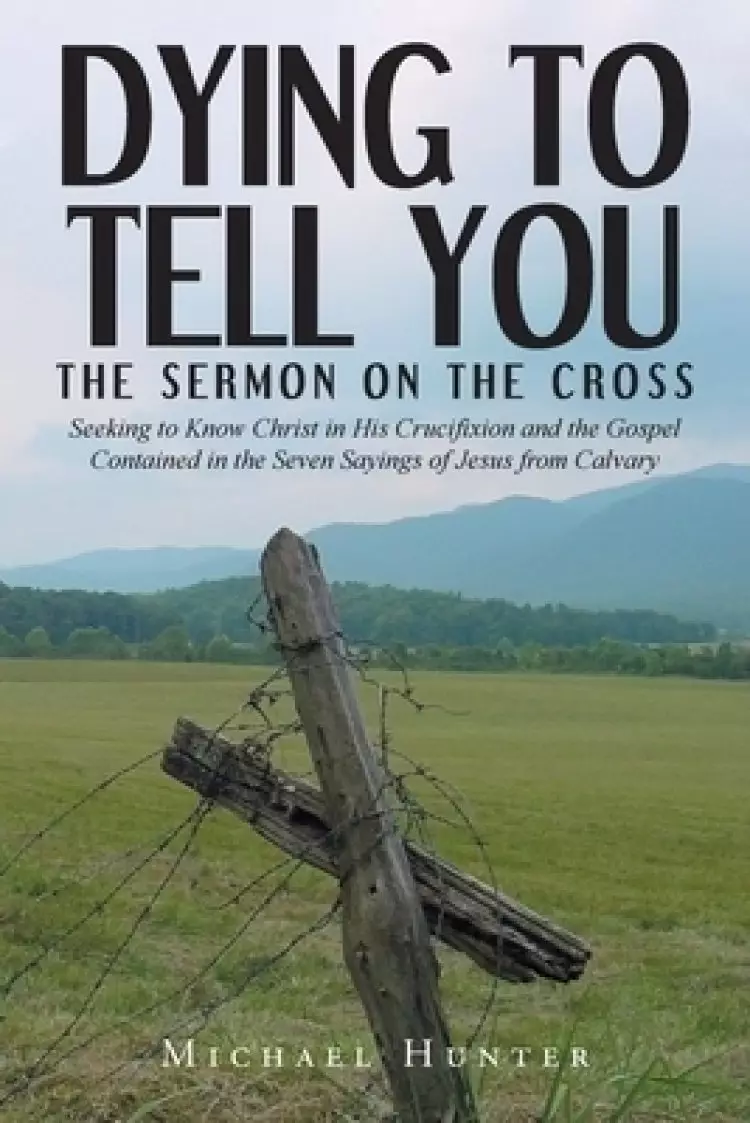 Dying to Tell You: The Sermon on the Cross: Seeking to Know Christ in His Crucifixion and the Gospel Contained in the Seven Sayings of Jesus from Calv