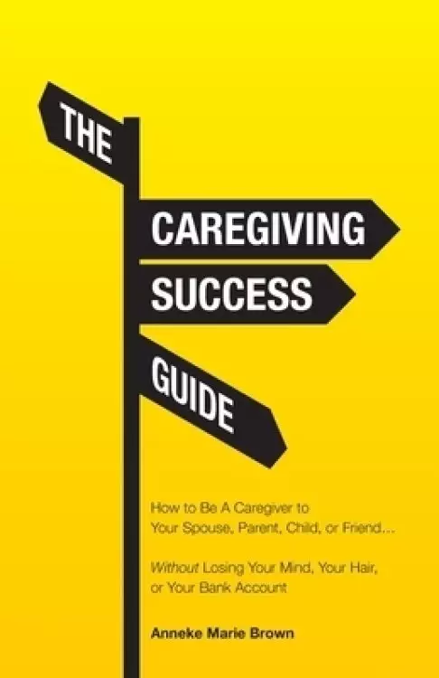 The Caregiving Success Guide: How to Be A Caregiver to Your Spouse, Parent, Child, or Friend... Without Losing Your Mind, Your Hair, or Your Bank Ac
