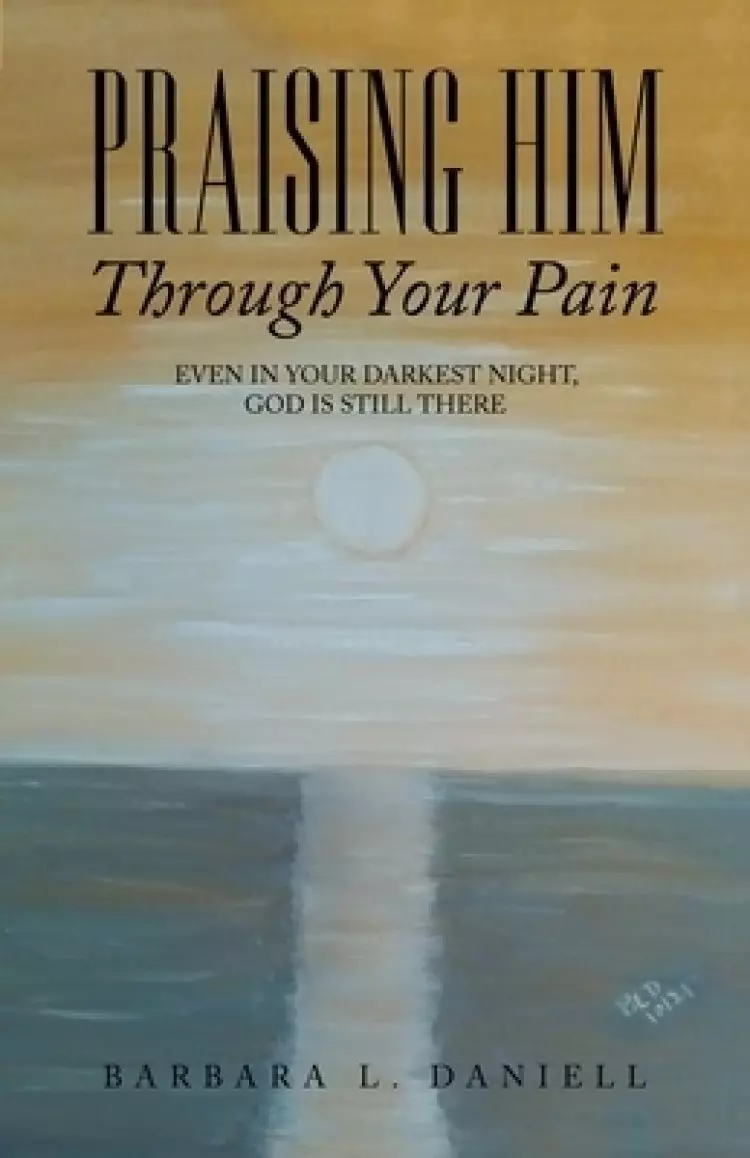 Praising Him Through Your Pain: Even in Your Darkest Night, God Is Still There