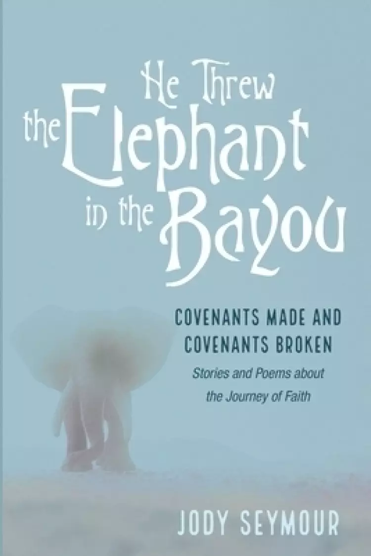 He Threw the Elephant in the Bayou: Covenants Made and Covenants Broken: Stories and Poems about the Journey of Faith