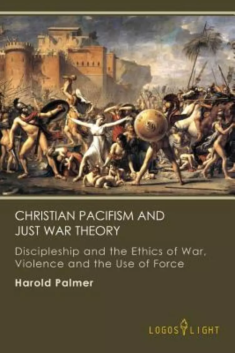 Christian Pacifism and Just War Theory: Discipleship and the Ethics of War, Violence and the Use of Force