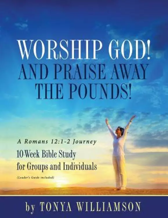 Worship God! And Praise Away the Pounds! A Romans 12:1-2 Journey: 10-Week Bible Study for Groups and Individuals