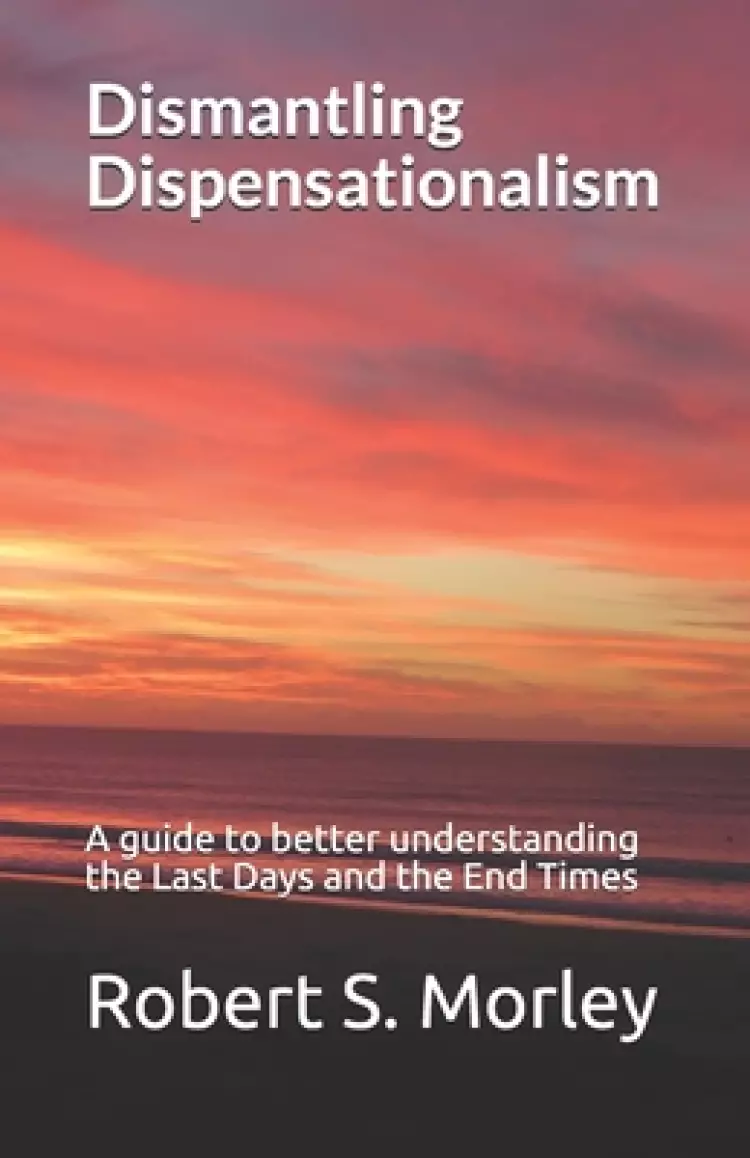 Dismantling Dispensationalism: A guide to better understanding the Last Days and the End Times
