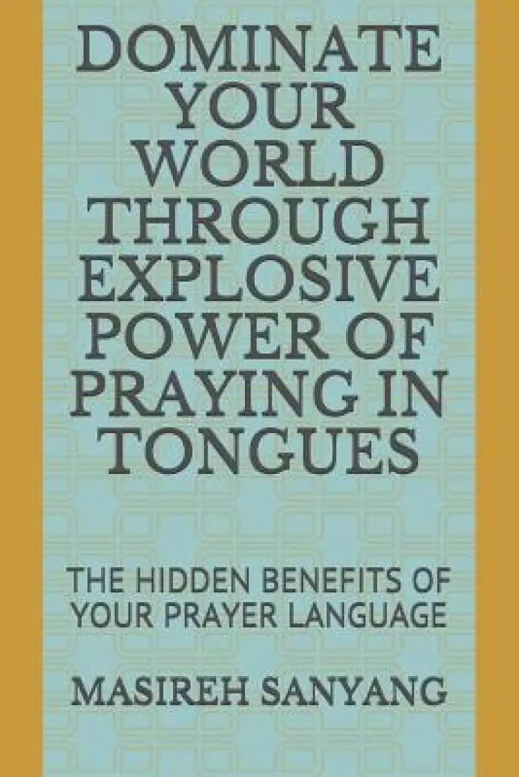 Dominate Your World Through Explosive Power of Praying in Tongues: The Hidden Benefits of Your Prayer Language