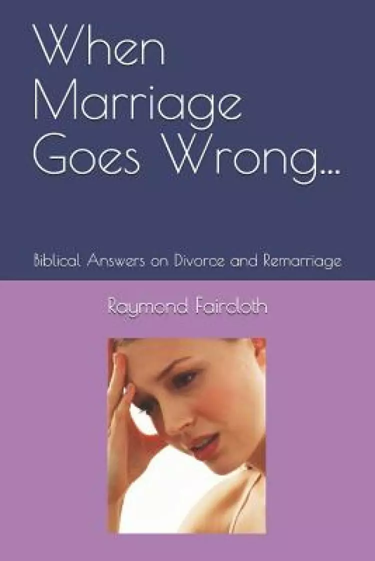 When Marriage Goes Wrong...: Biblical Answers on Divorce and Remarriage