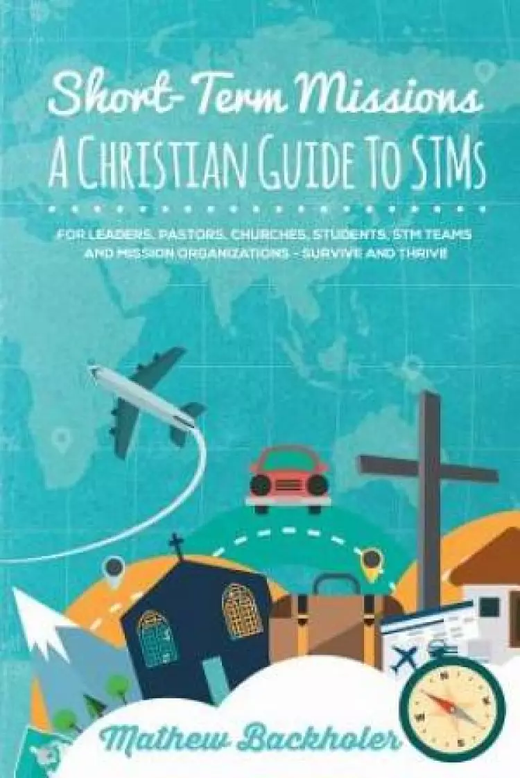 Short-Term Missions, A Christian Guide to STMs, for Leaders, Pastors, Churches, Students, STM Teams and Mission Organizations: Survive and Thrive!