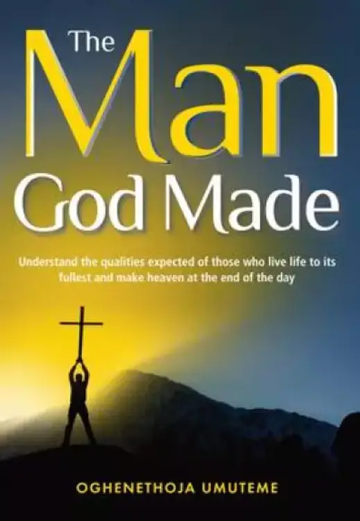 The Man God Made: Understand the qualities expected of those who live life to its fullest and make heaven at the end of the day
