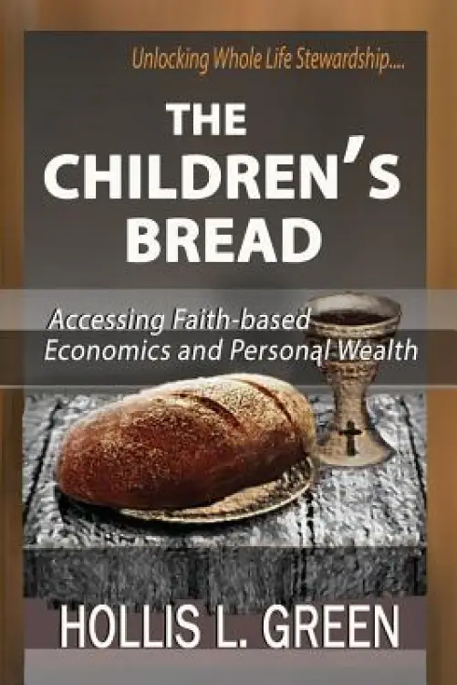 THE CHILDREN'S BREAD: Accessing Faith-Based Economics and Personal Wealth By Unlocking Whole Life Stewardship