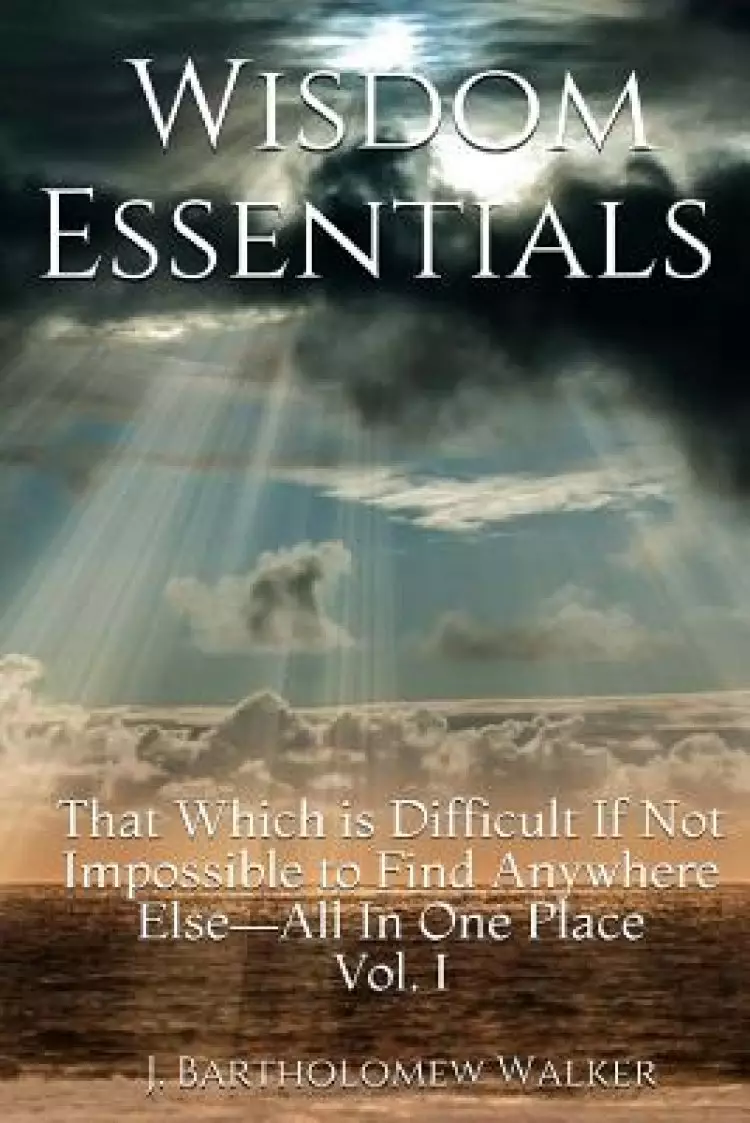 Wisdom Essentials: That Which is Difficult If Not Impossible to Find Anywhere Else-All In One Place