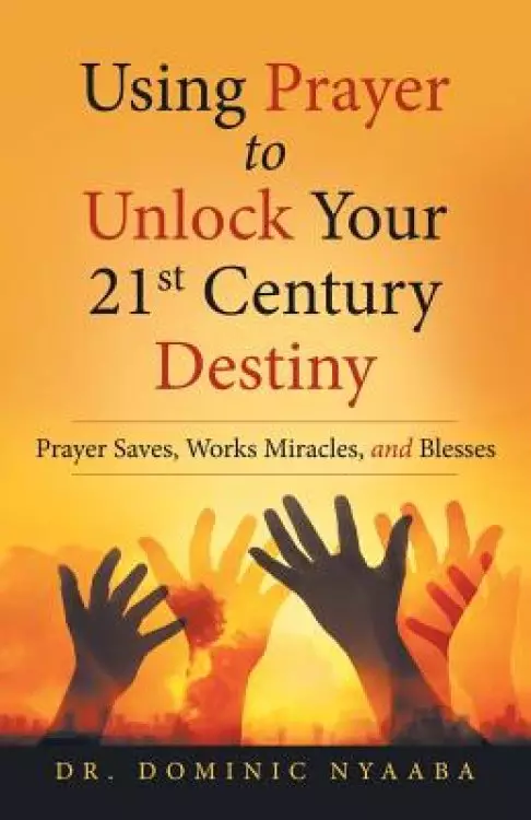 Using Prayer to Unlock Your 21St Century Destiny: Prayer Saves, Works Miracles, and Blesses