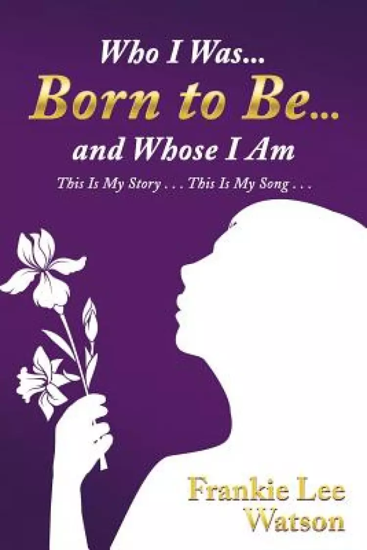 Who I Was . . . Born to Be . . . and Whose I Am: This Is My Story . . . This Is My Song . . .