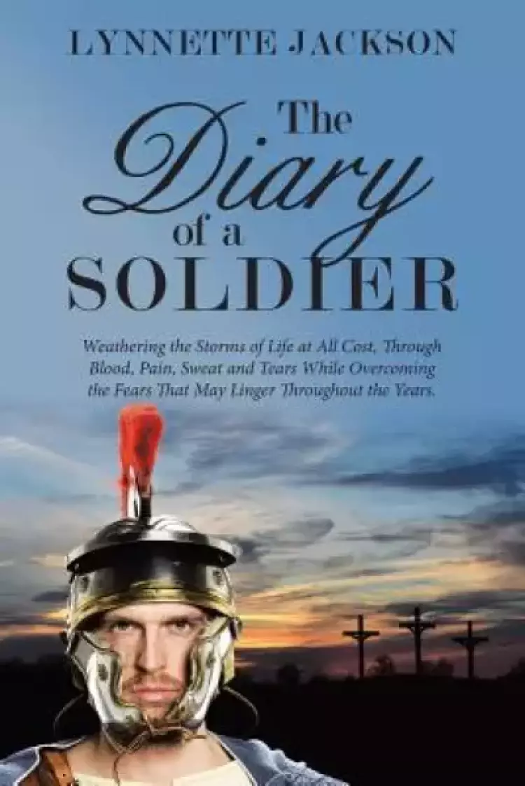 The Diary of a Soldier: Weathering the Storms of Life at All Cost, Through Blood, Pain, Sweat and Tears While Overcoming the Fears That May Linger Thr