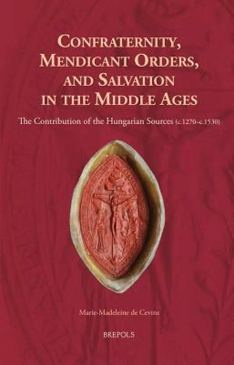 Confraternity, Mendicant Orders, and Salvation in the Middle Ages: The Contribution of the Hungarian Sources (C.1270-C.1530)