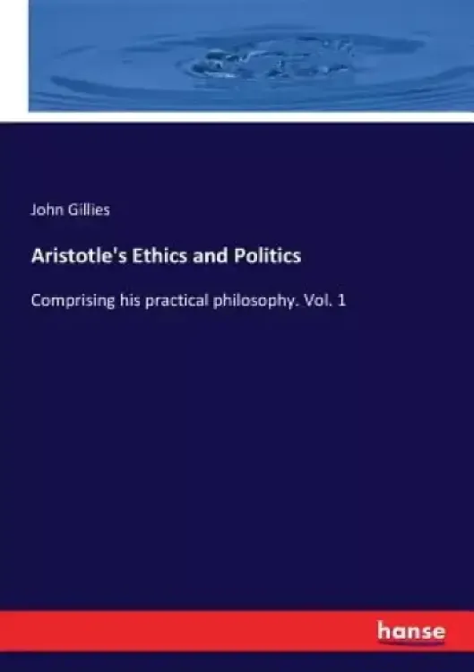 Aristotle's Ethics and Politics: Comprising his practical philosophy. Vol. 1
