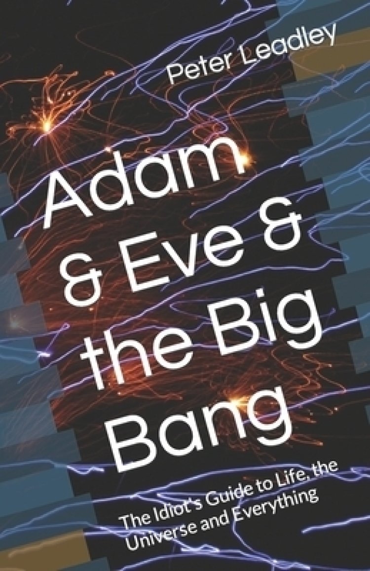Adam & Eve & the Big Bang: The Idiot's Guide to Life the Universe and Everything