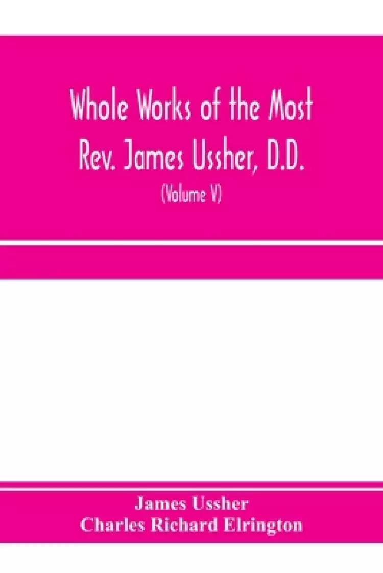 Whole works of the Most Rev. James Ussher, D.D., Lord Archbishop of Armagh, and Primate of all Ireland. now for the first time collected, with a life